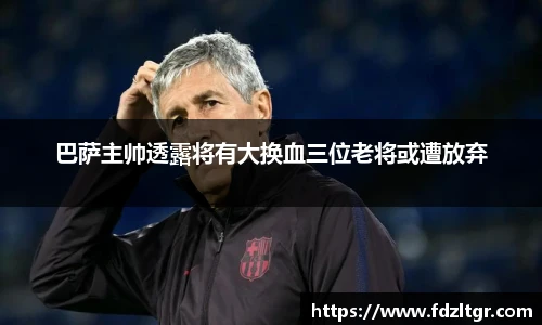 巴萨主帅透露将有大换血三位老将或遭放弃